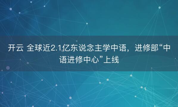开云 全球近2.1亿东说念主学中语，进修部“中语进修中心”上线