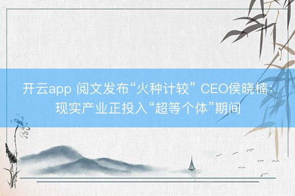 开云app 阅文发布“火种计较” CEO侯晓楠:现实产业正投入“超等个体”期间