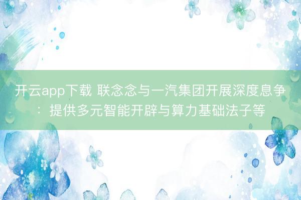 开云app下载 联念念与一汽集团开展深度息争：提供多元智能开辟与算力基础法子等