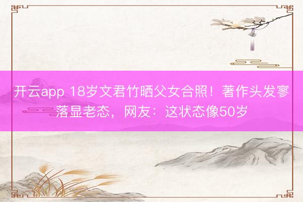 开云app 18岁文君竹晒父女合照！著作头发寥落显老态，网友：这状态像50岁