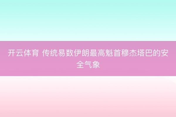 开云体育 传统易数伊朗最高魁首穆杰塔巴的安全气象