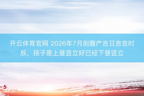 开云体育官网 2026年7月剖腹产吉日吉吉时辰，孩子是上昼竖立好已经下昼竖立