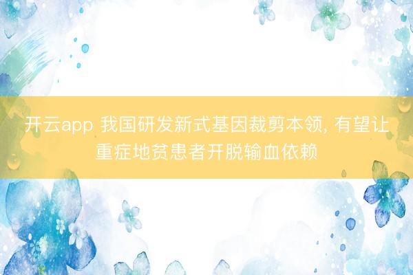 开云app 我国研发新式基因裁剪本领， 有望让重症地贫患者开脱输血依赖