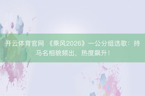 开云体育官网 《乘风2026》一公分组选歌：持马名相貌频出，热度飙升！