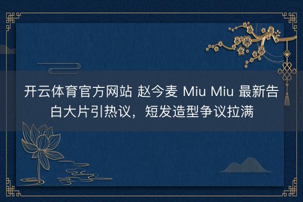 开云体育官方网站 赵今麦 Miu Miu 最新告白大片引热议,短发造型争议拉满