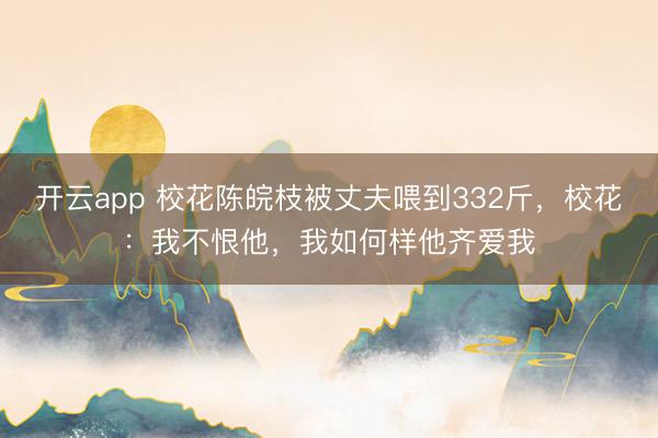 开云app 校花陈皖枝被丈夫喂到332斤，校花：我不恨他，我如何样他齐爱我