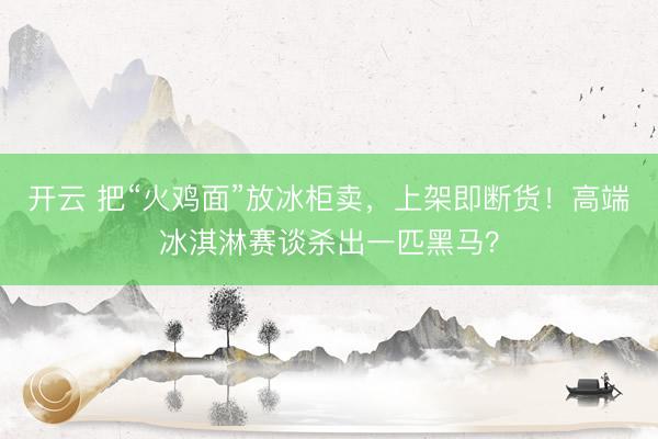 开云 把“火鸡面”放冰柜卖，上架即断货！高端冰淇淋赛谈杀出一匹黑马？