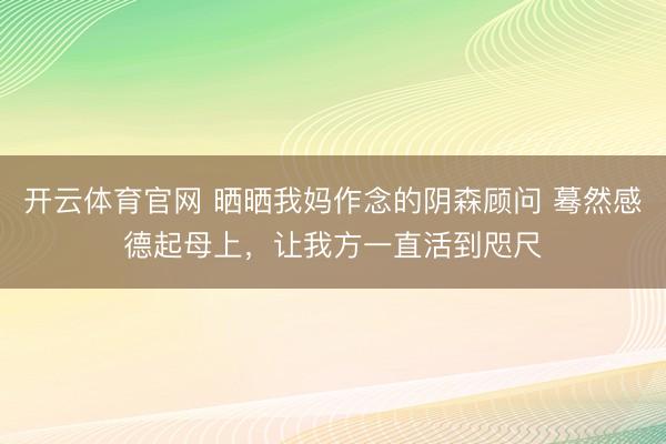 开云体育官网 晒晒我妈作念的阴森顾问 蓦然感德起母上，让我方一直活到咫尺