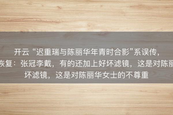 开云 “迟重瑞与陈丽华年青时合影”系误传，像片当事东谈主恢复：张冠李戴，有的还加上好坏滤镜，这是对陈丽华女士的不尊重
