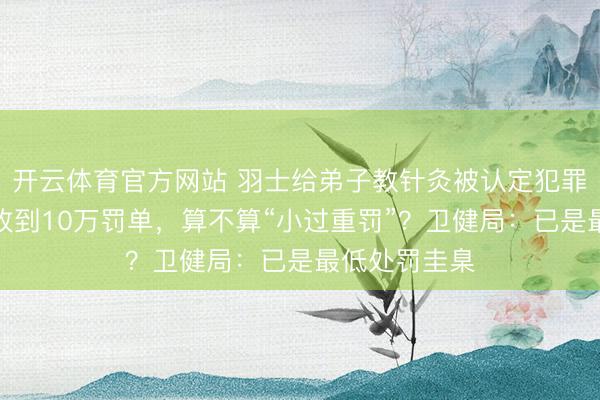 开云体育官方网站 羽士给弟子教针灸被认定犯罪过医,累计收到10万罚单,算不算“小过重罚”?卫健局:已是最低处罚圭臬