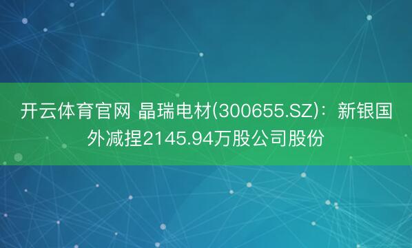 开云体育官网 晶瑞电材(300655.SZ)：新银国外减捏2145.94万股公司股份