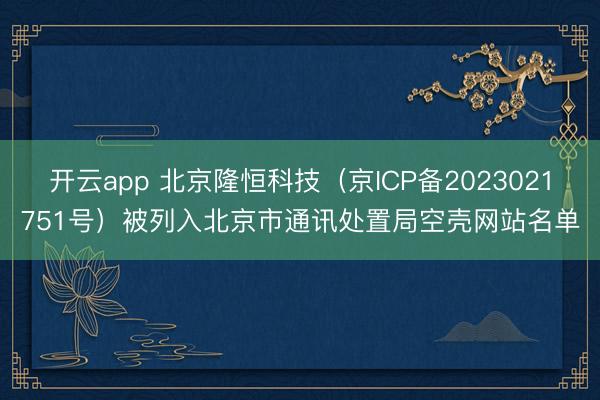 开云app 北京隆恒科技（京ICP备2023021751号）被列入北京市通讯处置局空壳网站名单