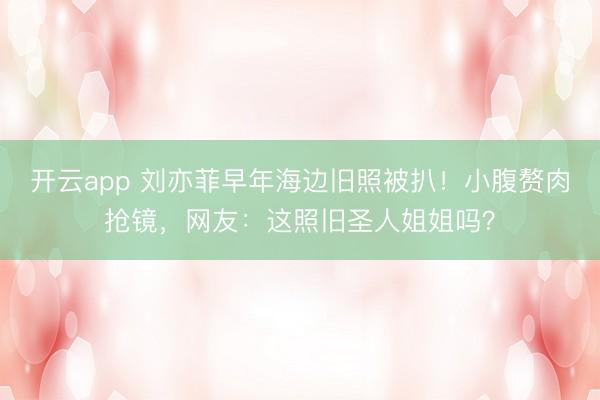 开云app 刘亦菲早年海边旧照被扒！小腹赘肉抢镜，网友：这照旧圣人姐姐吗？
