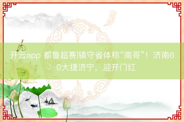 开云app 都鲁超赛|镇守省体称“南哥”！济南6：0大捷济宁，迎开门红
