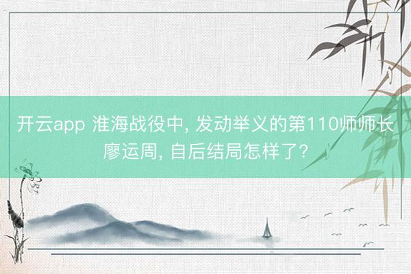 开云app 淮海战役中， 发动举义的第110师师长廖运周， 自后结局怎样了?