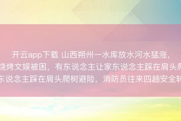 开云app下载 山西朔州一水库放水河水猛涨，21东说念主不才游河滩烧烤文娱被困，有东说念主让家东说念主踩在肩头爬树避险，消防员往来四趟安全转外侨众