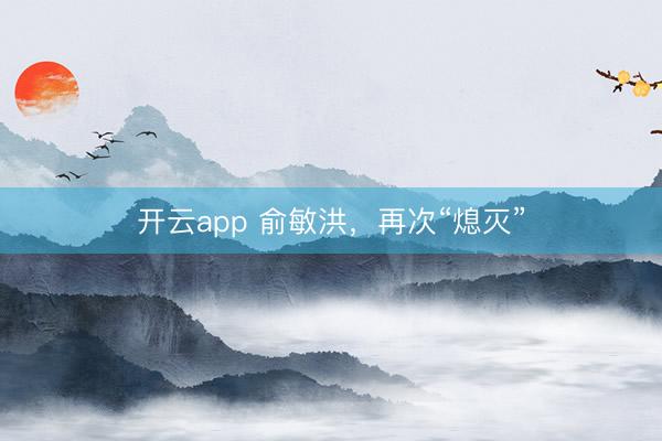 开云app 俞敏洪，再次“熄灭”