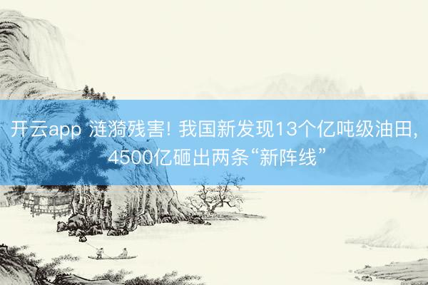 开云app 涟漪残害! 我国新发现13个亿吨级油田， 4500亿砸出两条“新阵线”