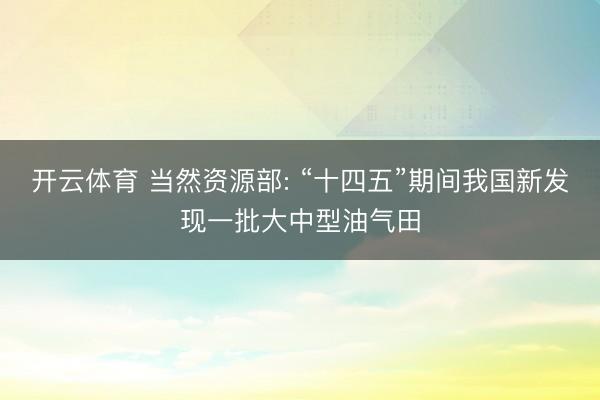 开云体育 当然资源部: “十四五”期间我国新发现一批大中型油气田