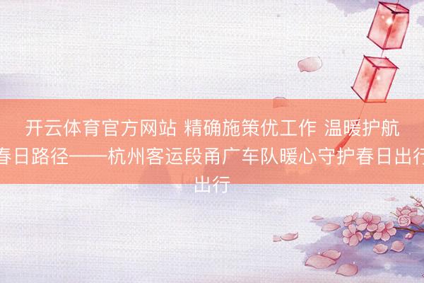 开云体育官方网站 精确施策优工作 温暖护航春日路径——杭州客运段甬广车队暖心守护春日出行