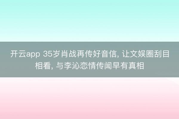 开云app 35岁肖战再传好音信， 让文娱圈刮目相看， 与李沁恋情传闻早有真相