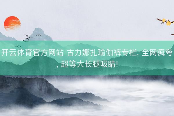 开云体育官方网站 古力娜扎瑜伽裤专栏， 全网疯夸，<a href=