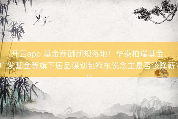 开云app 基金薪酬新规落地！华泰柏瑞基金、广发基金等旗下居品谋划包袱东说念主是否该降薪？