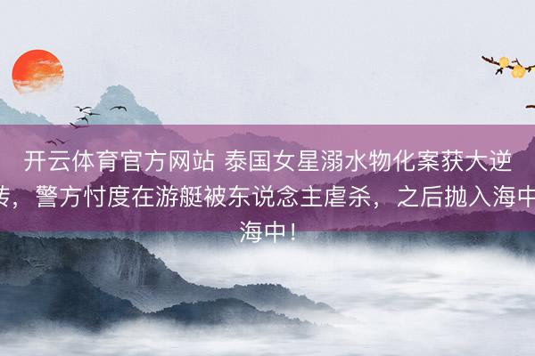 开云体育官方网站 泰国女星溺水物化案获大逆转，警方忖度在游艇被东说念主虐杀，之后抛入海中！