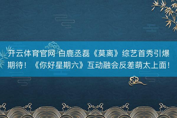开云体育官网 白鹿丞磊《莫离》综艺首秀引爆期待！《你好星期六》互动融会反差萌太上面！