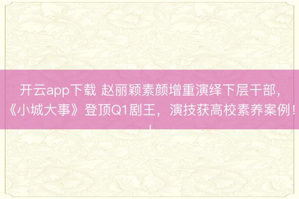 开云app下载 赵丽颖素颜增重演绎下层干部，《小城大事》登顶Q1剧王，演技获高校素养案例！