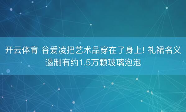 开云体育 谷爱凌把艺术品穿在了身上! 礼裙名义遏制有约1.5万颗玻璃泡泡