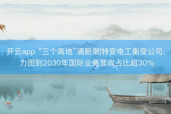 开云app “三个高地”涌新潮|特变电工衡变公司: 力图到2030年国际业务营收占比超30%