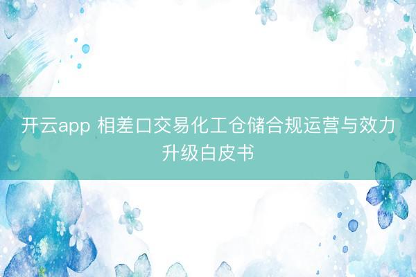开云app 相差口交易化工仓储合规运营与效力升级白皮书
