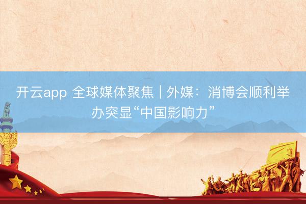 开云app 全球媒体聚焦 | 外媒：消博会顺利举办突显“中国影响力”