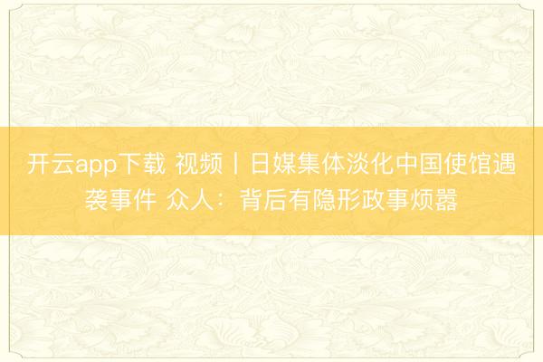 开云app下载 视频丨日媒集体淡化中国使馆遇袭事件 众人：背后有隐形政事烦嚣