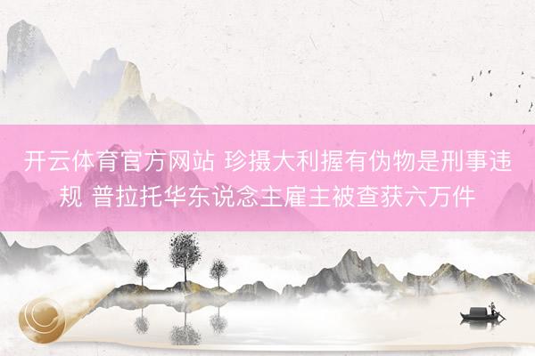 开云体育官方网站 珍摄大利握有伪物是刑事违规 普拉托华东说念主雇主被查获六万件