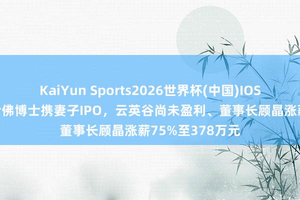 KaiYun Sports2026世界杯(中国)IOS/安卓官方下载 哈佛博士携妻子IPO，云英谷尚未盈利、董事长顾晶涨薪75%至378万元