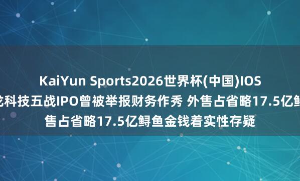 KaiYun Sports2026世界杯(中国)IOS/安卓官方下载 鲟龙科技五战IPO曾被举报财务作秀 外售占省略17.5亿鲟鱼金钱着实性存疑