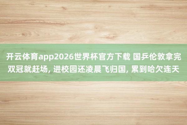开云体育app2026世界杯官方下载 国乒伦敦拿完双冠就赶场, 进校园还凌晨飞归国, 累到哈欠连天