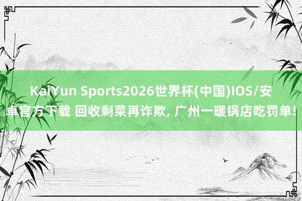 KaiYun Sports2026世界杯(中国)IOS/安卓官方下载 回收剩菜再诈欺， 广州一暖锅店吃罚单!