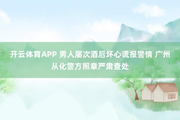 开云体育APP 男人屡次酒后坏心谎报警情 广州从化警方照章严肃查处