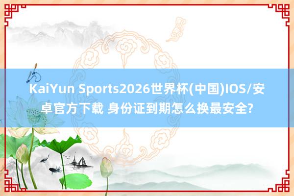 KaiYun Sports2026世界杯(中国)IOS/安卓官方下载 身份证到期怎么换最安全?