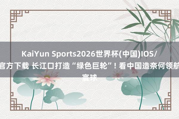 KaiYun Sports2026世界杯(中国)IOS/安卓官方下载 长江口打造“绿色巨轮”! 看中国造奈何领航寰球
