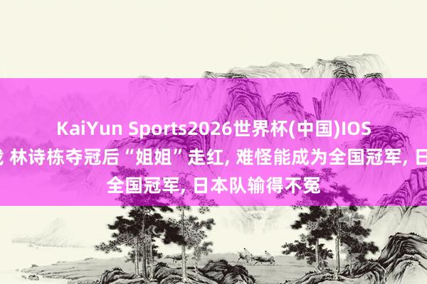 KaiYun Sports2026世界杯(中国)IOS/安卓官方下载 林诗栋夺冠后“姐姐”走红， 难怪能成为全国冠军， 日本队输得不冤