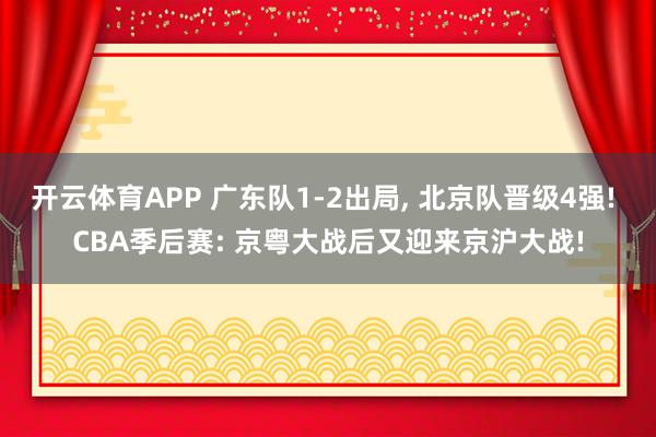 开云体育APP 广东队1-2出局， 北京队晋级4强! CBA季后赛: 京粤大战后又迎来京沪大战!