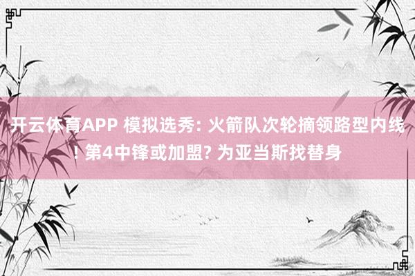 开云体育APP 模拟选秀: 火箭队次轮摘领路型内线! 第4中锋或加盟? 为亚当斯找替身
