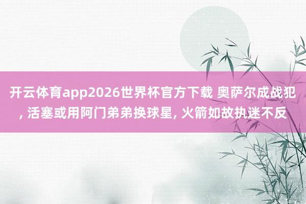 开云体育app2026世界杯官方下载 奥萨尔成战犯, 活塞或用阿门弟弟换球星, 火箭如故执迷不反