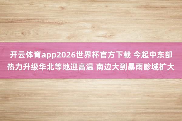 开云体育app2026世界杯官方下载 今起中东部热力升级华北等地迎高温 南边大到暴雨畛域扩大