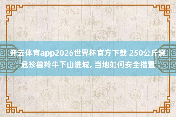 开云体育app2026世界杯官方下载 250公斤濒危珍兽羚牛下山进城， 当地如何安全措置