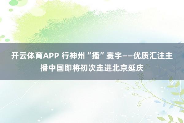 开云体育APP 行神州“播”寰宇——优质汇注主播中国即将初次走进北京延庆